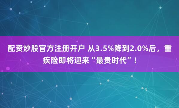 配资炒股官方注册开户 从3.5%降到2.0%后，重疾险即将迎来“最贵时代”！