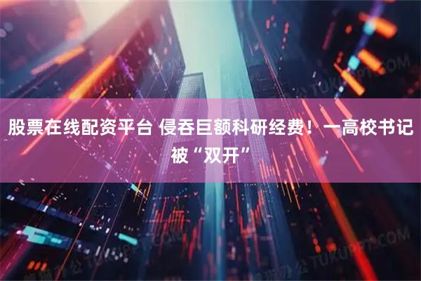 股票在线配资平台 侵吞巨额科研经费！一高校书记被“双开”