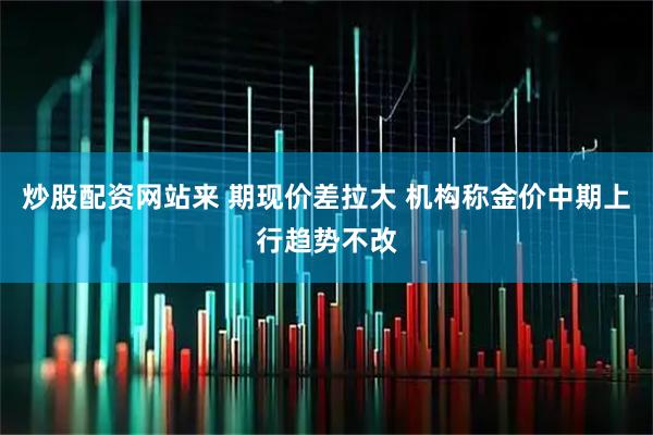 炒股配资网站来 期现价差拉大 机构称金价中期上行趋势不改