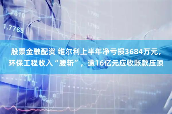 股票金融配资 维尔利上半年净亏损3684万元,环保工程收入“腰斩”,逾16亿元应收账款压顶