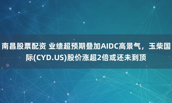 南昌股票配资 业绩超预期叠加AIDC高景气，玉柴国际(CYD.US)股价涨超2倍或还未到顶
