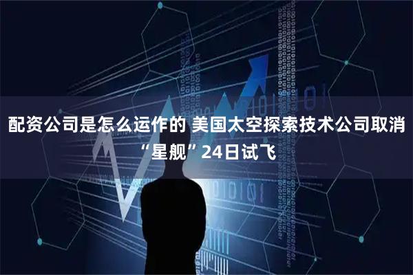 配资公司是怎么运作的 美国太空探索技术公司取消“星舰”24日试飞
