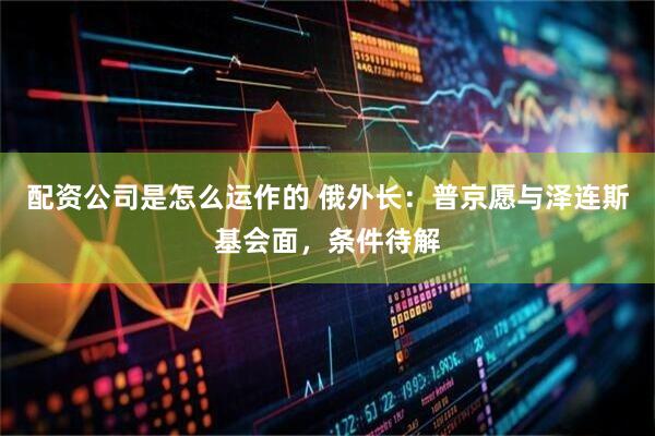 配资公司是怎么运作的 俄外长:普京愿与泽连斯基会面,条件待解