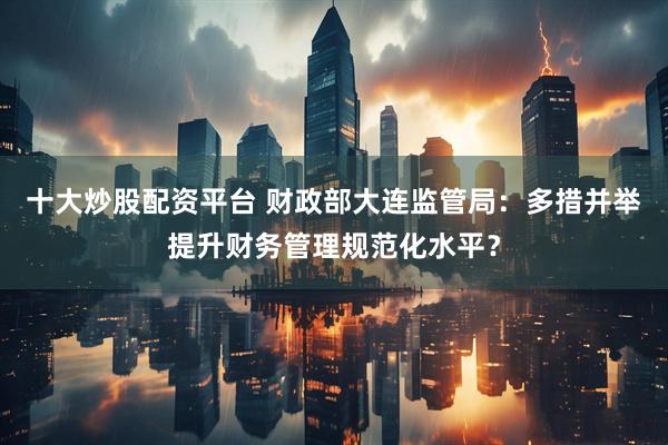 十大炒股配资平台 财政部大连监管局：多措并举提升财务管理规范化水平？