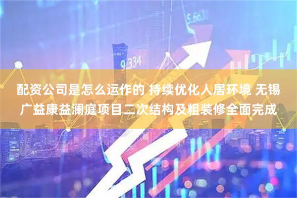 配资公司是怎么运作的 持续优化人居环境 无锡广益康益澜庭项目二次结构及粗装修全面完成