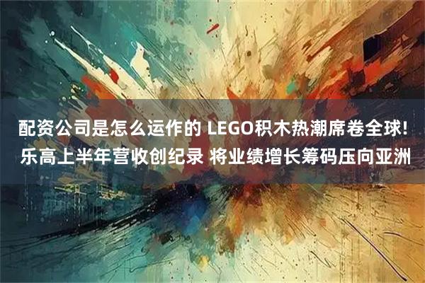 配资公司是怎么运作的 LEGO积木热潮席卷全球! 乐高上半年营收创纪录 将业绩增长筹码压向亚洲