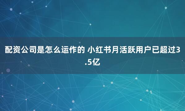 配资公司是怎么运作的 小红书月活跃用户已超过3.5亿