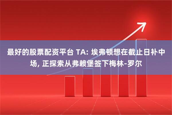 最好的股票配资平台 TA: 埃弗顿想在截止日补中场, 正探索从弗赖堡签下梅林-罗尔