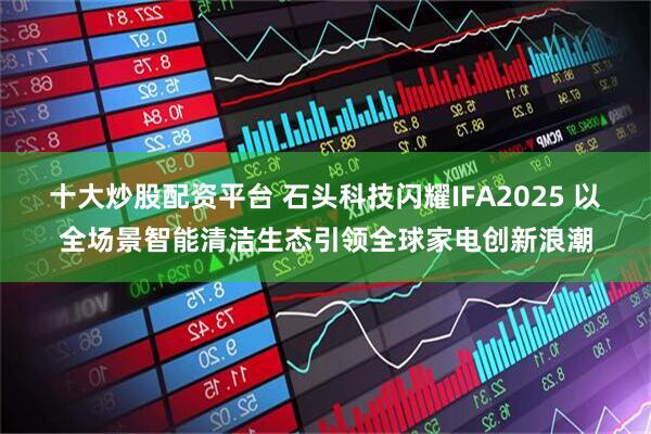 十大炒股配资平台 石头科技闪耀IFA2025 以全场景智能清洁生态引领全球家电创新浪潮
