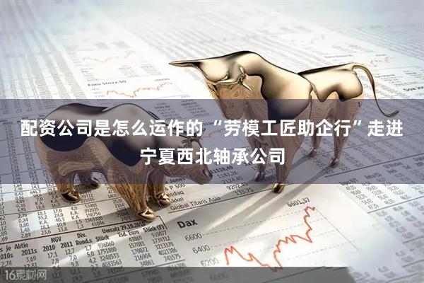 配资公司是怎么运作的 “劳模工匠助企行”走进宁夏西北轴承公司