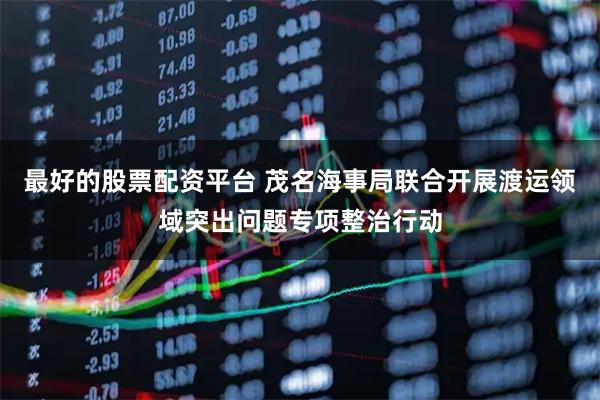 最好的股票配资平台 茂名海事局联合开展渡运领域突出问题专项整治行动