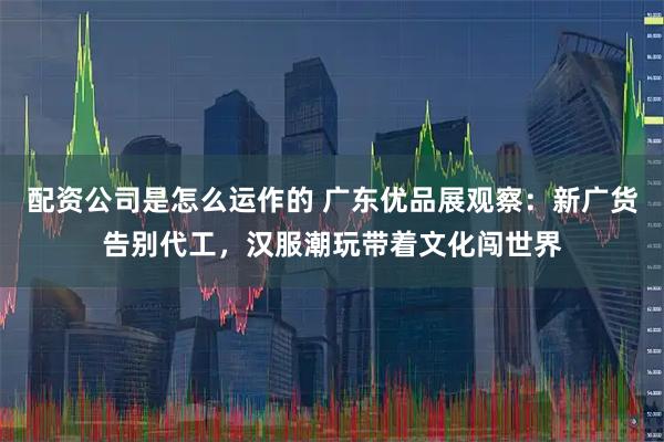 配资公司是怎么运作的 广东优品展观察：新广货告别代工，汉服潮玩带着文化闯世界