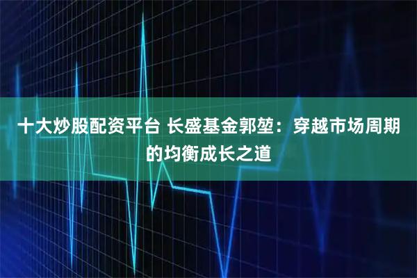 十大炒股配资平台 长盛基金郭堃：穿越市场周期的均衡成长之道