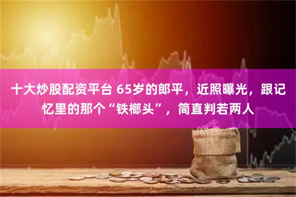 十大炒股配资平台 65岁的郎平，近照曝光，跟记忆里的那个“铁榔头”，简直判若两人