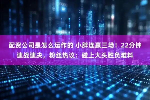 配资公司是怎么运作的 小胖连赢三场！22分钟速战速决，粉丝热议：碰上大头胜负难料