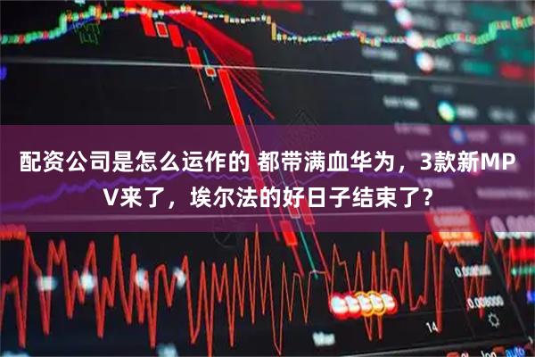 配资公司是怎么运作的 都带满血华为，3款新MPV来了，埃尔法的好日子结束了？