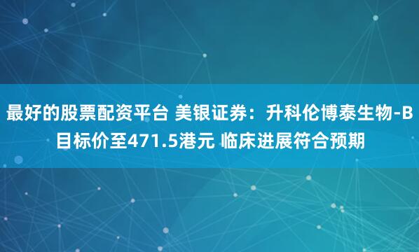 最好的股票配资平台 美银证券：升科伦博泰生物-B目标价至471.5港元 临床进展符合预期