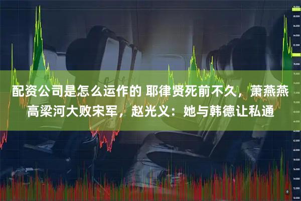 配资公司是怎么运作的 耶律贤死前不久，萧燕燕高梁河大败宋军，赵光义：她与韩德让私通
