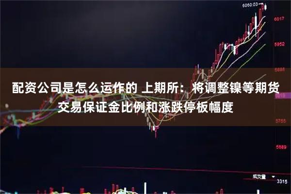 配资公司是怎么运作的 上期所：将调整镍等期货交易保证金比例和涨跌停板幅度