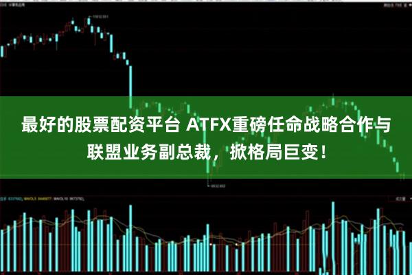 最好的股票配资平台 ATFX重磅任命战略合作与联盟业务副总裁,掀格局巨变!