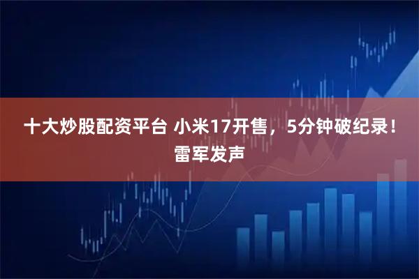 十大炒股配资平台 小米17开售,5分钟破纪录!雷军发声