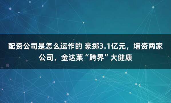 配资公司是怎么运作的 豪掷3.1亿元，增资两家公司，金达莱“跨界”大健康