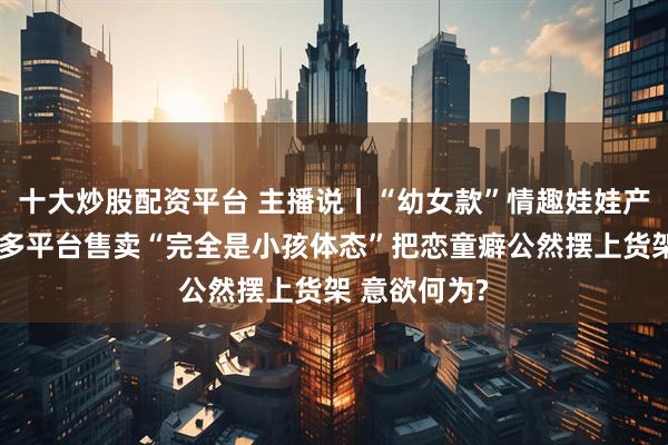 十大炒股配资平台 主播说丨“幼女款”情趣娃娃产销链曝光，多平台售卖“完全是小孩体态”把恋童癖公然摆上货架 意欲何为?