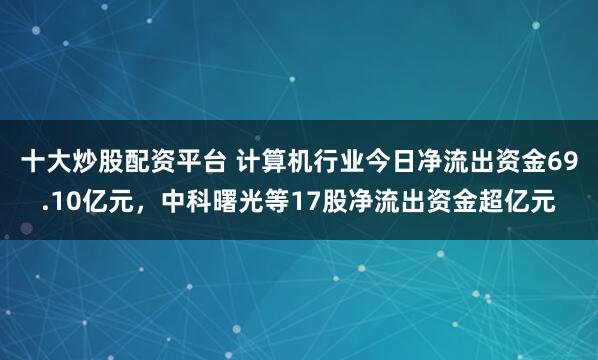 十大炒股配资平台 计算机行业今日净流出资金69.10亿元，中科曙光等17股净流出资金超亿元