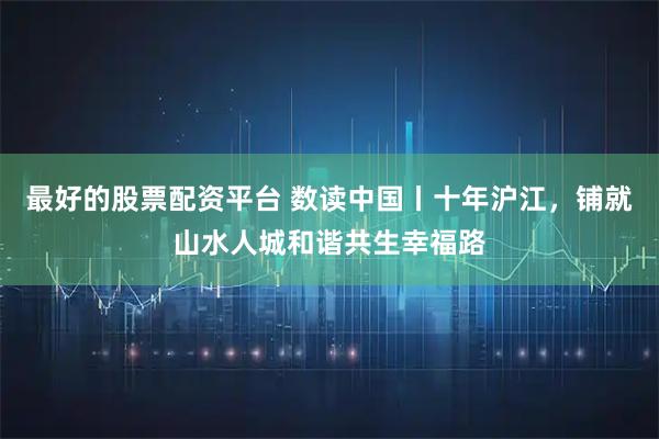最好的股票配资平台 数读中国丨十年沪江，铺就山水人城和谐共生幸福路