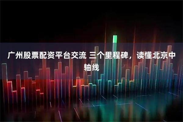 广州股票配资平台交流 三个里程碑，读懂北京中轴线
