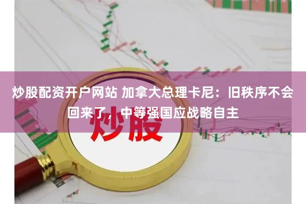 炒股配资开户网站 加拿大总理卡尼：旧秩序不会回来了，中等强国应战略自主