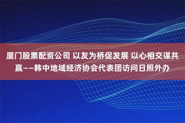 厦门股票配资公司 以友为桥促发展 以心相交谋共赢——韩中地域经济协会代表团访问日照外办