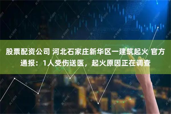 股票配资公司 河北石家庄新华区一建筑起火 官方通报：1人受伤送医，起火原因正在调查