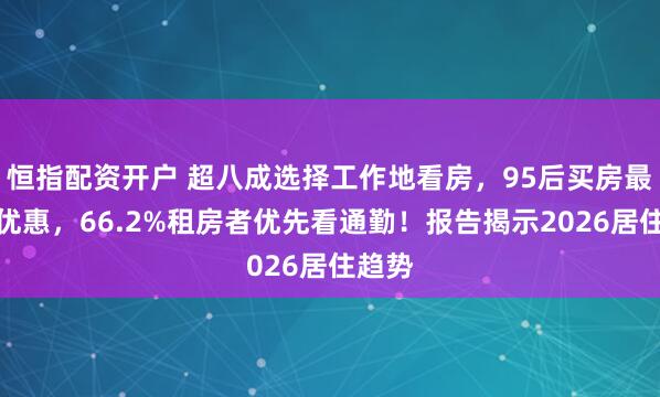 恒指配资开户 超八成选择工作地看房，95后买房最看重优惠，66.2%租房者优先看通勤！报告揭示2026居住趋势