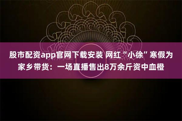 股市配资app官网下载安装 网红“小徐”寒假为家乡带货：一场直播售出8万余斤资中血橙
