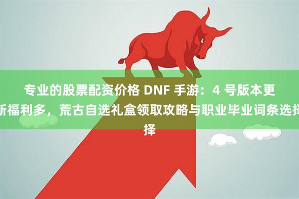 专业的股票配资价格 DNF 手游：4 号版本更新福利多，荒古自选礼盒领取攻略与职业毕业词条选择