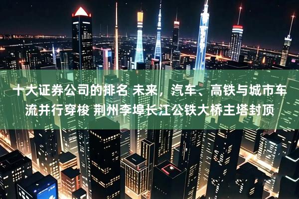 十大证券公司的排名 未来，汽车、高铁与城市车流并行穿梭 荆州李埠长江公铁大桥主塔封顶