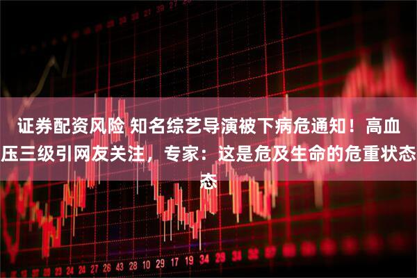 证券配资风险 知名综艺导演被下病危通知！高血压三级引网友关注，专家：这是危及生命的危重状态