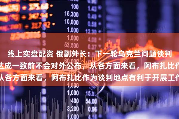 线上实盘配资 俄副外长：下一轮乌克兰问题谈判时间地点仍在磋商，在达成一致前不会对外公布，从各方面来看，阿布扎比作为谈判地点有利于开展工作