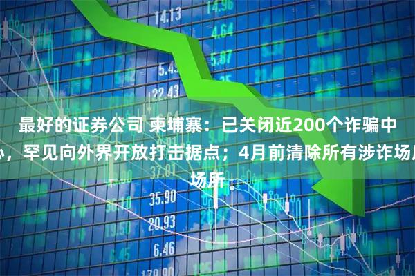 最好的证券公司 柬埔寨：已关闭近200个诈骗中心，罕见向外界开放打击据点；4月前清除所有涉诈场所