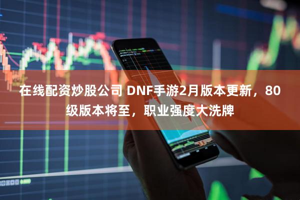 在线配资炒股公司 DNF手游2月版本更新，80级版本将至，职业强度大洗牌