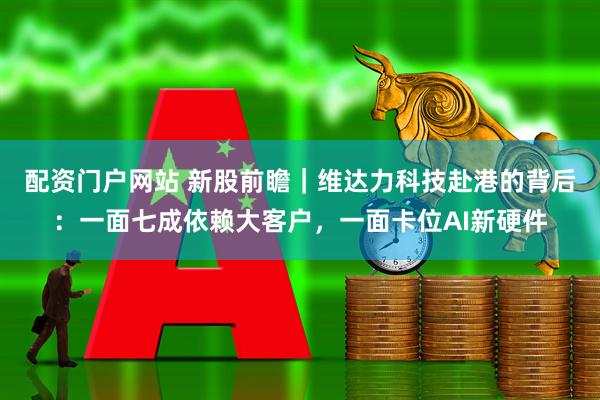 配资门户网站 新股前瞻｜维达力科技赴港的背后：一面七成依赖大客户，一面卡位AI新硬件