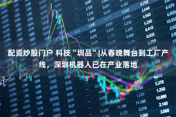 配资炒股门户 科技“圳品”|从春晚舞台到工厂产线，深圳机器人已在产业落地