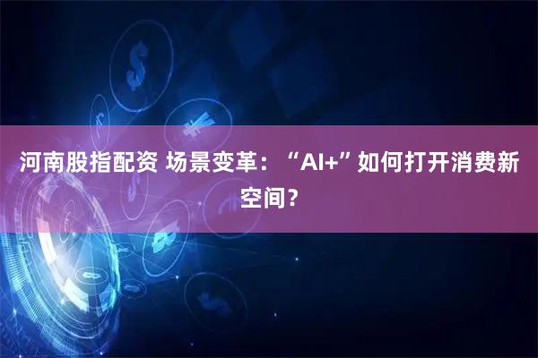 河南股指配资 场景变革：“AI+”如何打开消费新空间？