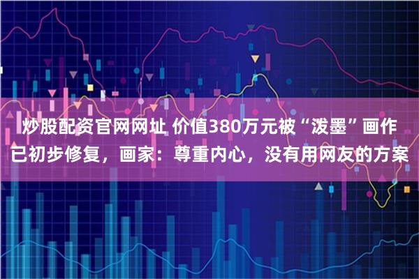 炒股配资官网网址 价值380万元被“泼墨”画作已初步修复，画家：尊重内心，没有用网友的方案