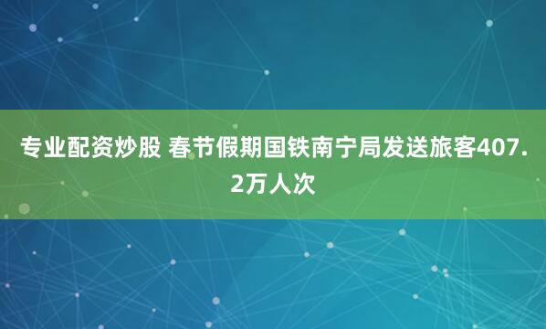 专业配资炒股 春节假期国铁南宁局发送旅客407.2万人次