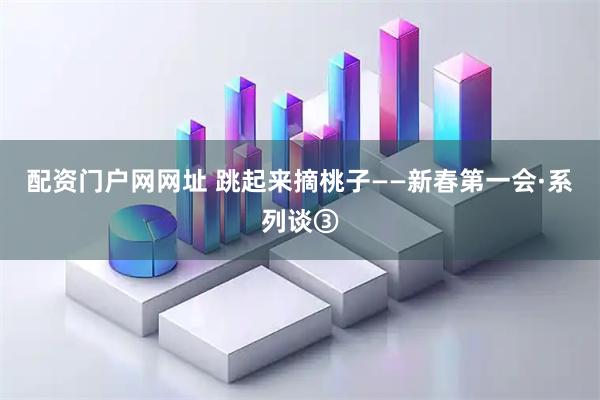 配资门户网网址 跳起来摘桃子——新春第一会·系列谈③