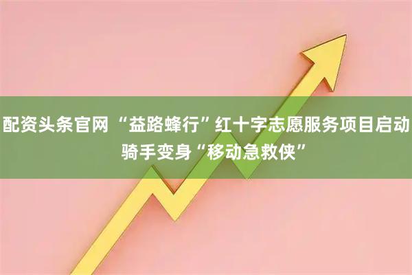 配资头条官网 “益路蜂行”红十字志愿服务项目启动   骑手变身“移动急救侠”