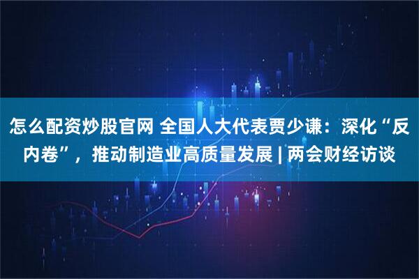 怎么配资炒股官网 全国人大代表贾少谦：深化“反内卷”，推动制造业高质量发展 | 两会财经访谈