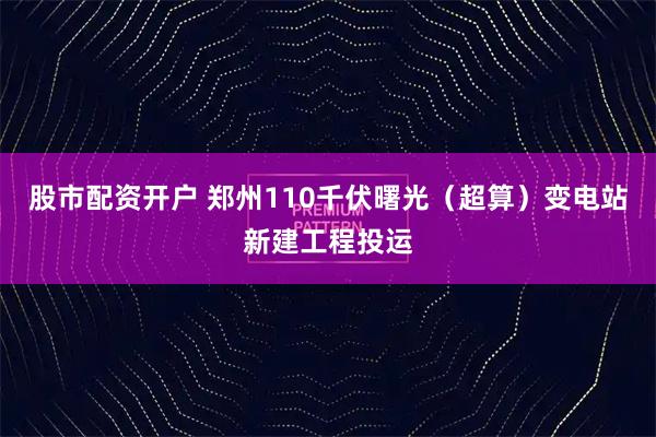 股市配资开户 郑州110千伏曙光（超算）变电站新建工程投运